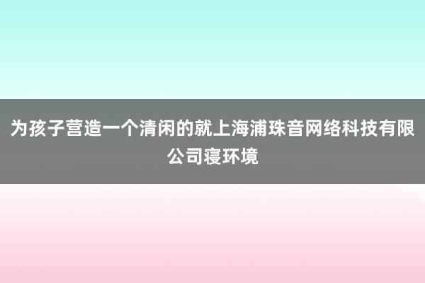 为孩子营造一个清闲的就上海浦珠音网络科技有限公司寝环境